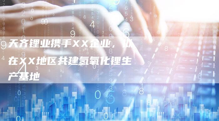 天齐锂业携手XX企业，拟在XX地区共建氢氧化锂生产基地