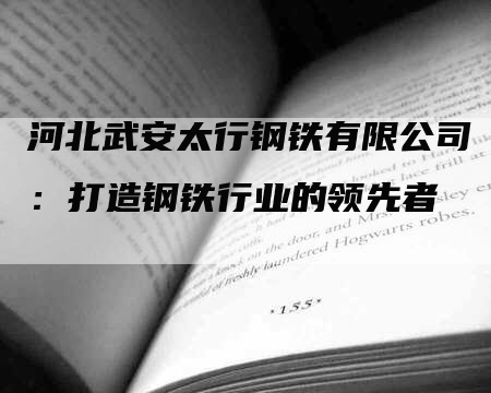 河北武安太行钢铁有限公司：打造钢铁行业的领先者