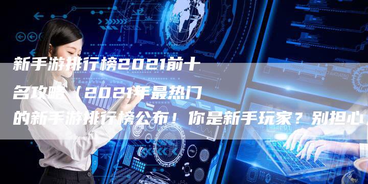 新手游排行榜2021前十名攻略（2021年最热门的新手游排行榜公布！你是新手玩家？别担心，我们为你准备了前十