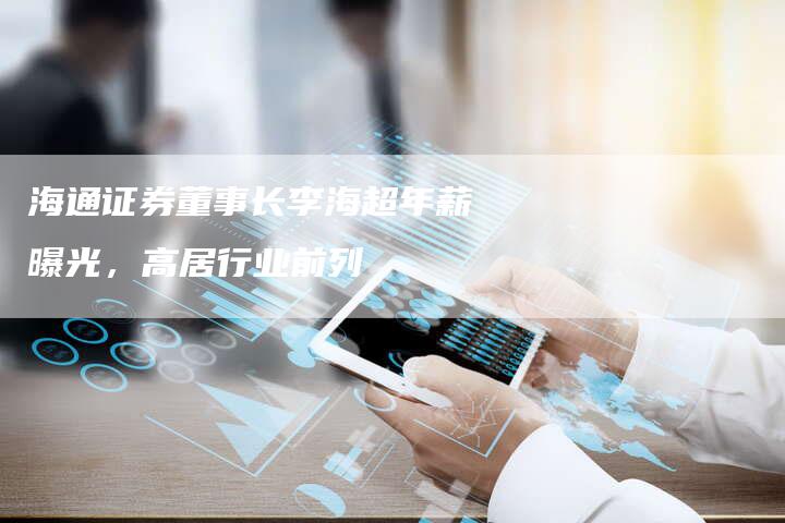海通证券董事长李海超年薪曝光，高居行业前列