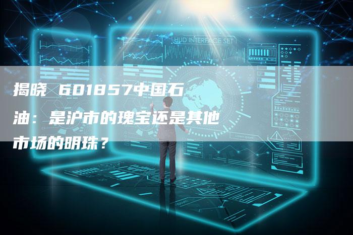 揭晓 601857中国石油：是沪市的瑰宝还是其他市场的明珠？