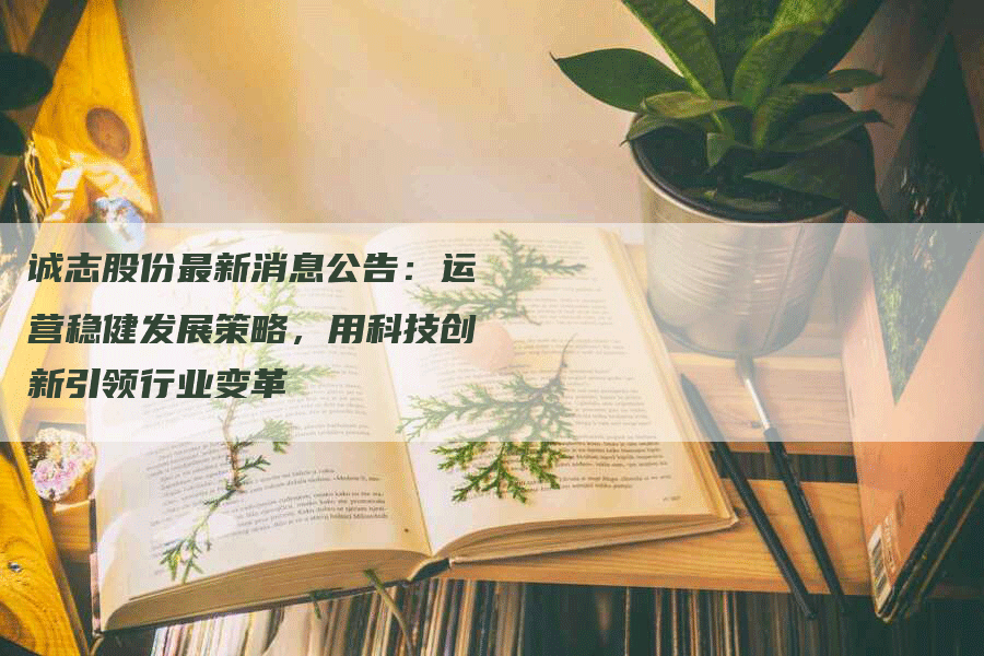 诚志股份最新消息公告：运营稳健发展策略，用科技创新引领行业变革