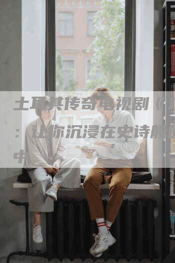 土耳其传奇电视剧《攻略》：让你沉浸在史诗般的冒险中