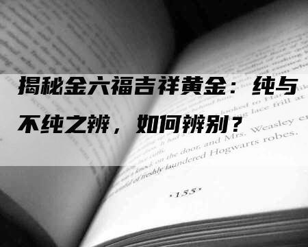 揭秘金六福吉祥黄金：纯与不纯之辨，如何辨别？