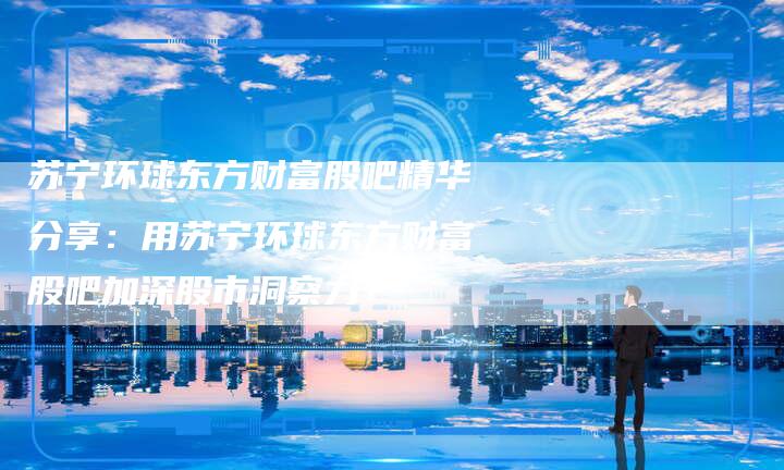 苏宁环球东方财富股吧精华分享：用苏宁环球东方财富股吧加深股市洞察力！