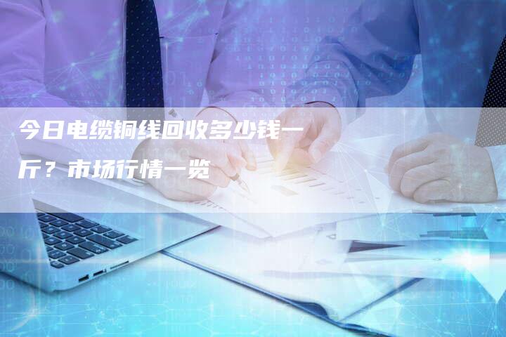 今日电缆铜线回收多少钱一斤？市场行情一览