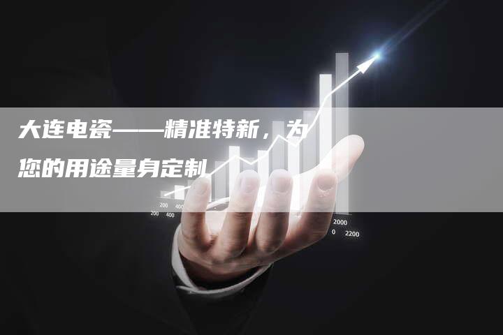 大连电瓷——精准特新，为您的用途量身定制