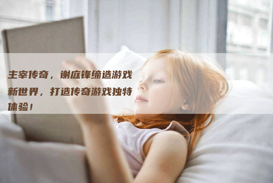 主宰传奇，谢庭锋缔造游戏新世界，打造传奇游戏独特体验！