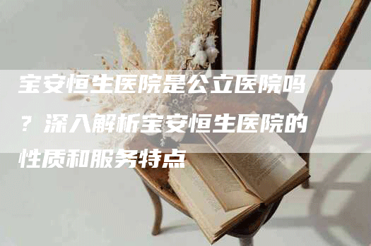 宝安恒生医院是公立医院吗？深入解析宝安恒生医院的性质和服务特点