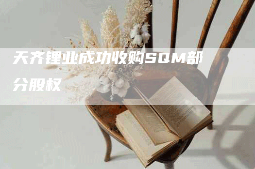 天齐锂业成功收购SQM部分股权