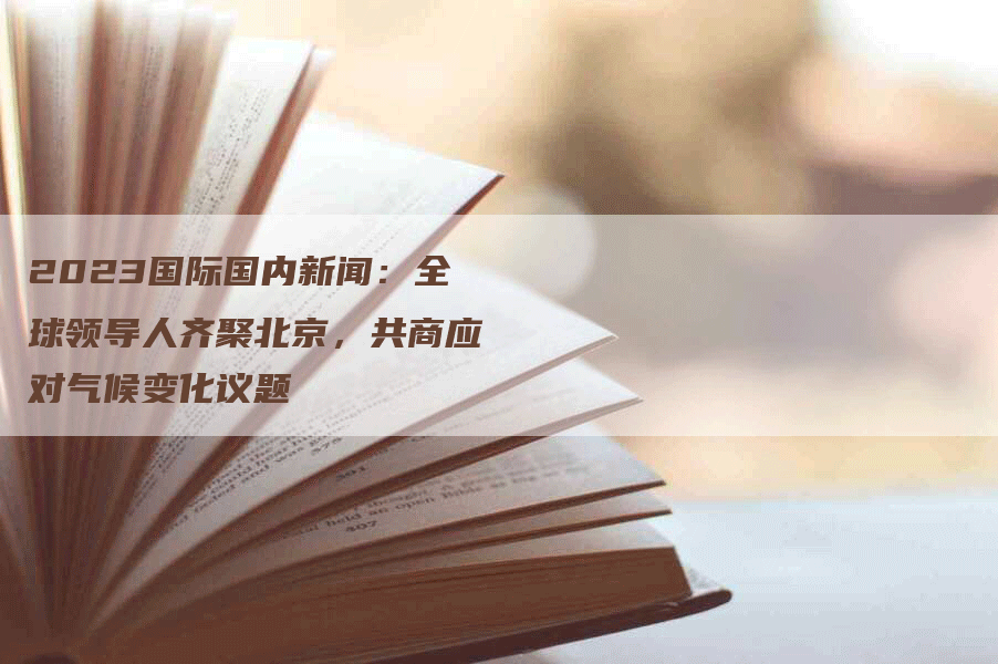 2023国际国内新闻：全球领导人齐聚北京，共商应对气候变化议题