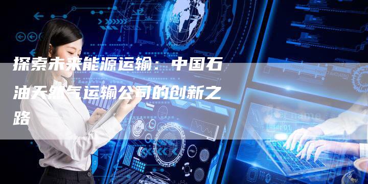 探索未来能源运输：中国石油天然气运输公司的创新之路